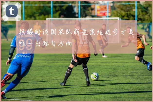 杨曦皓谈国家队新星集结进步才是唯一出路与方向