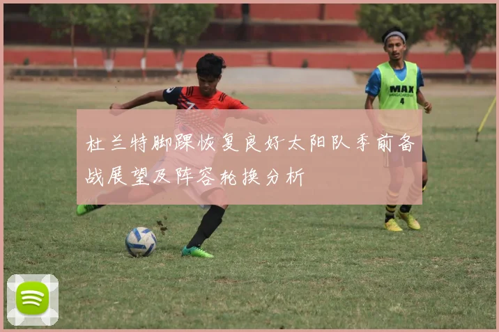 杜兰特脚踝恢复良好太阳队季前备战展望及阵容轮换分析
