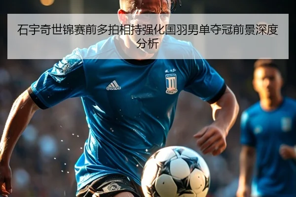 石宇奇世锦赛前多拍相持强化国羽男单夺冠前景深度分析（AITIYU.COM）
