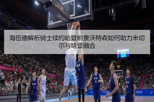海伍德解析骑士续约哈登前景沃特森如何助力米切尔与哈登融合（AITIYU.COM）