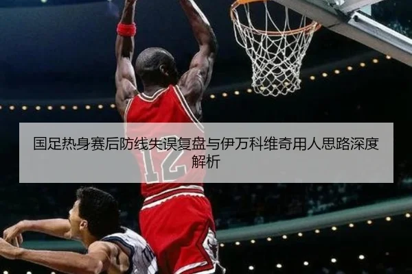 国足热身赛后防线失误复盘与伊万科维奇用人思路深度解析（AITIYU.COM）